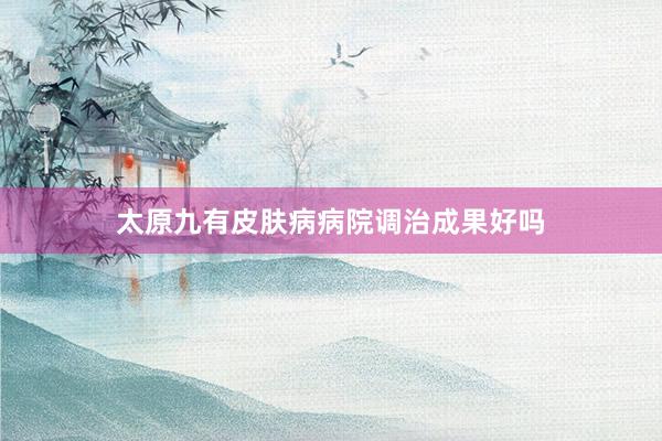太原九有皮肤病病院调治成果好吗